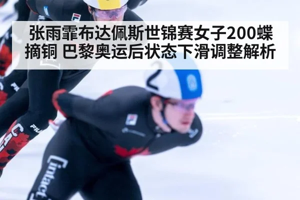 张雨霏布达佩斯世锦赛女子200蝶摘铜 巴黎奥运后状态下滑调整解析